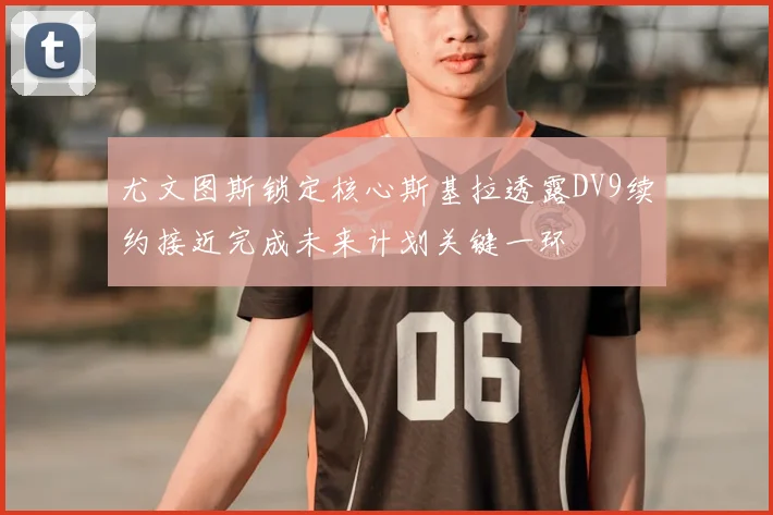 尤文图斯锁定核心斯基拉透露DV9续约接近完成未来计划关键一环