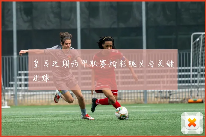 皇马近期西甲联赛精彩镜头与关键进球