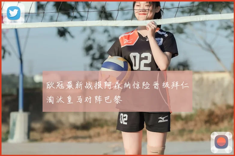欧冠最新战报阿森纳惊险晋级拜仁淘汰皇马对阵巴黎