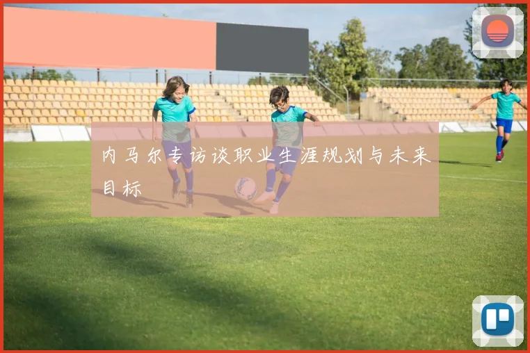 内马尔专访谈职业生涯规划与未来目标