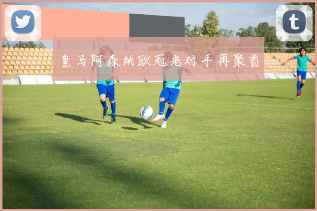 皇马阿森纳欧冠老对手再聚首