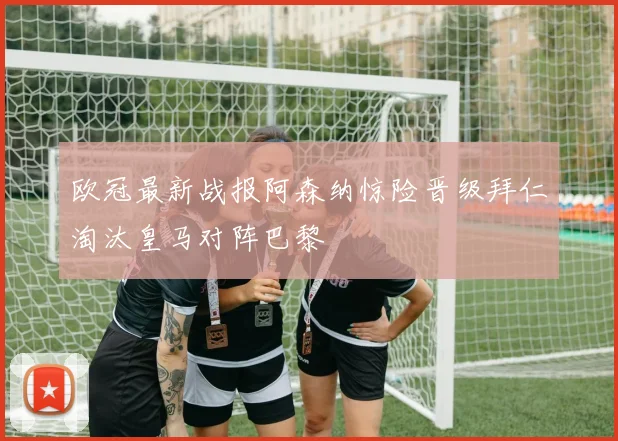 欧冠最新战报阿森纳惊险晋级拜仁淘汰皇马对阵巴黎