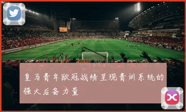皇马青年欧冠战绩呈现青训系统的强大后备力量